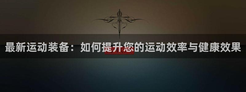 凯捷体育新能源：最新运动装备：如何提升您的运动效率与