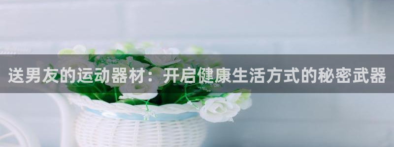 凯捷体育官方客服电话：送男友的运动器材：开启健康生活方式的秘