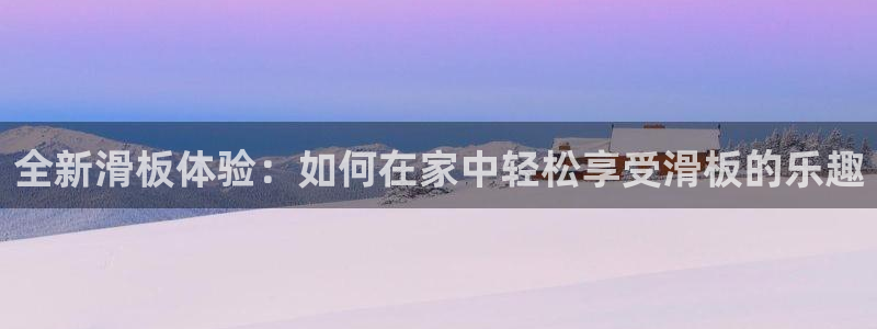 凯捷体育招商电话地址查询：全新滑板体验：如何在家中轻
